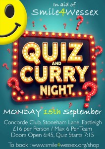 Quiz and Curry Night on Monday 15th September, in aid of Smile4Wessex.

Concorde Club, Stoneham Lane. Eastleigh. 

Maximum 6 per team.

Doors open 18:45hrs / Quiz start 19:15hrs.

Tickets £16.00 per person / Maximum 6 per team.

Includes curry supper. 

Prizes for winning teams and charity raffle!